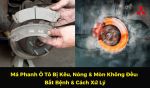 Má Phanh Ô Tô Bị Kêu, Nóng & Mòn Không Đều: Bắt Bệnh & Cách Xử Lý